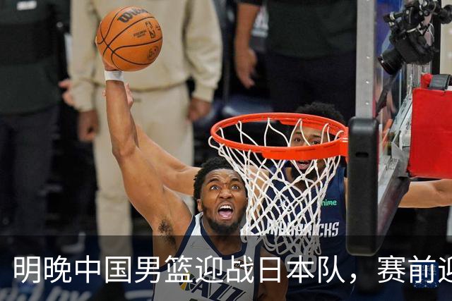 明晚中国男篮迎战日本队，赛前迎来四条利好消息，王俊杰、杨瀚森双核冲击胜利
