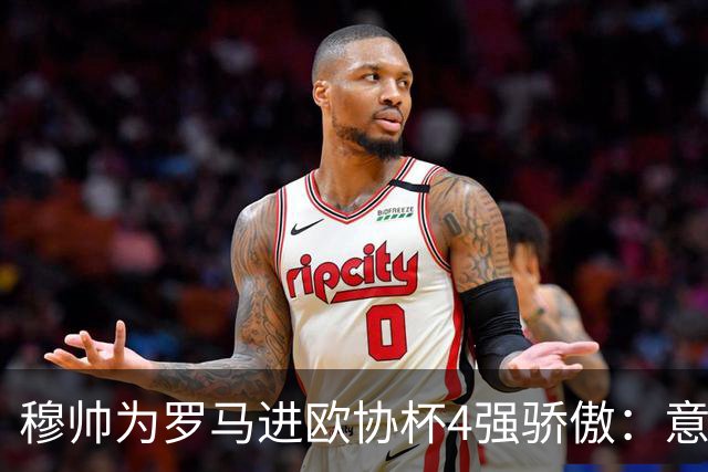 穆帅为罗马进欧协杯4强骄傲：意甲只我们还在踢欧战